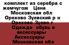 комплект из серебра с жемчугом › Цена ­ 3 200 - Московская обл., Орехово-Зуевский р-н, Орехово-Зуево г. Одежда, обувь и аксессуары » Аксессуары   . Московская обл.
